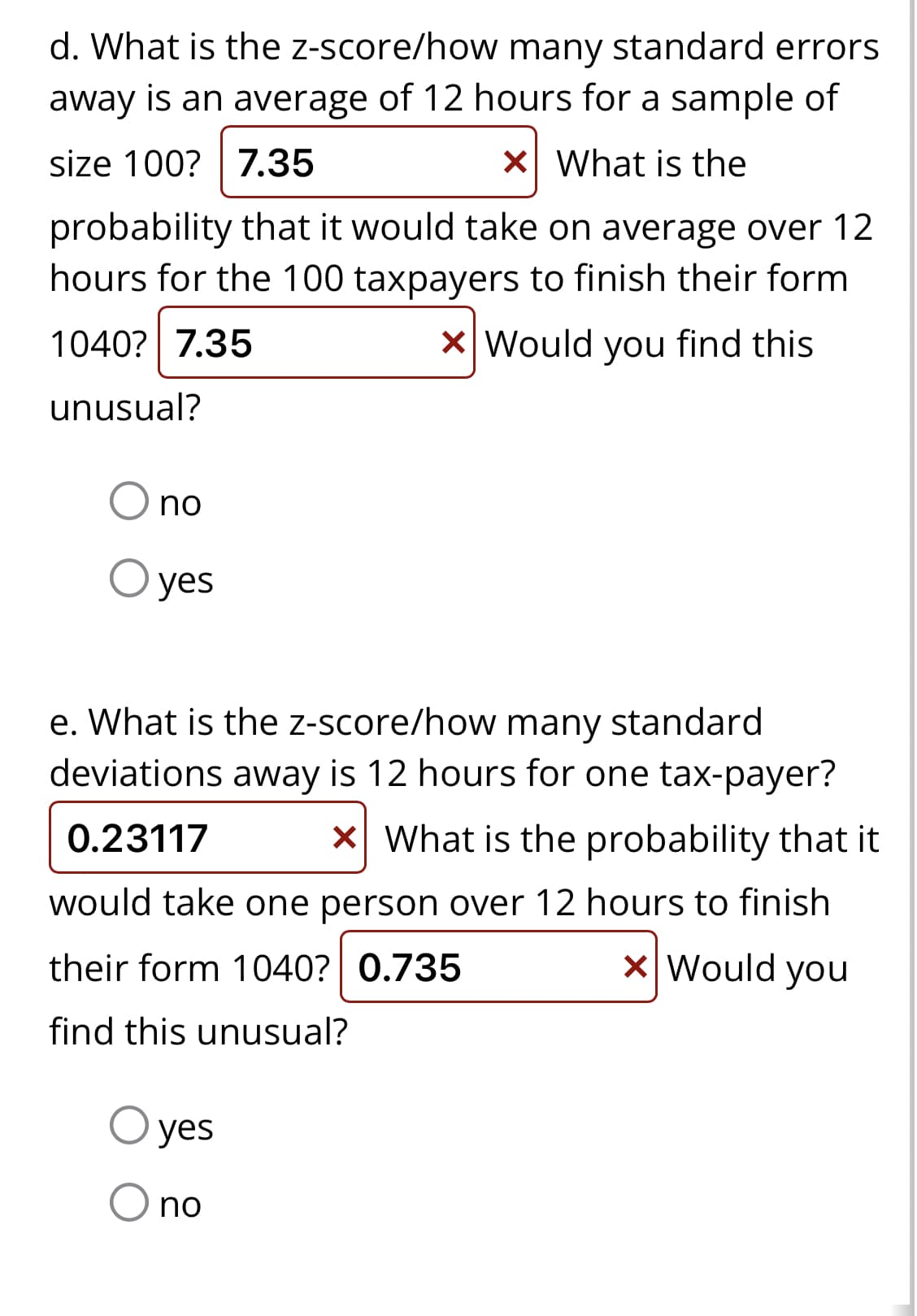 d. What is the z-score/how many standard errors
away is an average of 12 hours for a sample of
size 100? 7.35
x What is the
probability that it would take on average over 12
hours for the 100 taxpayers to finish their form
1040? 7.35
X Would you find this
unusual?
no
O yes
e. What is the z-score/how many standard
deviations away is 12 hours for one tax-payer?
0.23117 x What is the probability that it
would take one person over 12 hours to finish
their form 1040? 0.735
x Would you
find this unusual?
yes
no