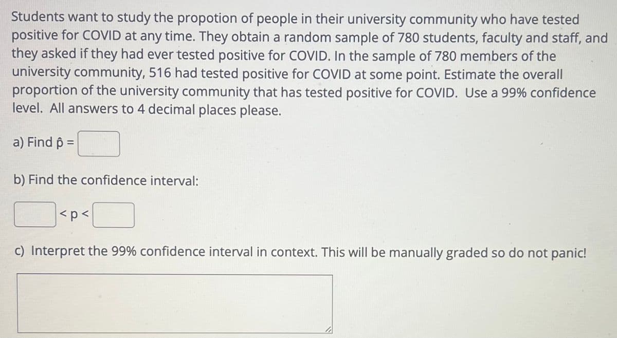 Students want to study the propotion of people in their university community who have tested
positive for COVID at any time. They obtain a random sample of 780 students, faculty and staff, and
they asked if they had ever tested positive for COVID. In the sample of 780 members of the
university community, 516 had tested positive for COVID at some point. Estimate the overall
proportion of the university community that has tested positive for COVID. Use a 99% confidence
level. All answers to 4 decimal places please.
a) Find p =
b) Find the confidence interval:
<p<
c) Interpret the 99% confidence interval in context. This will be manually graded so do not panic!