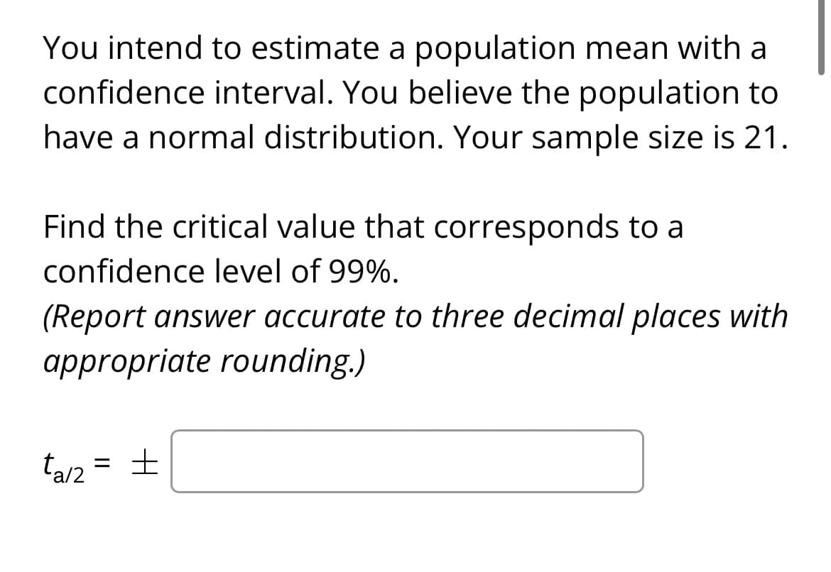 You intend to estimate a population mean with a
confidence interval. You believe the population to
have a normal distribution. Your sample size is 21.
Find the critical value that corresponds to a
confidence level of 99%.
(Report answer accurate to three decimal places with
appropriate rounding.)
ta/2 = ±