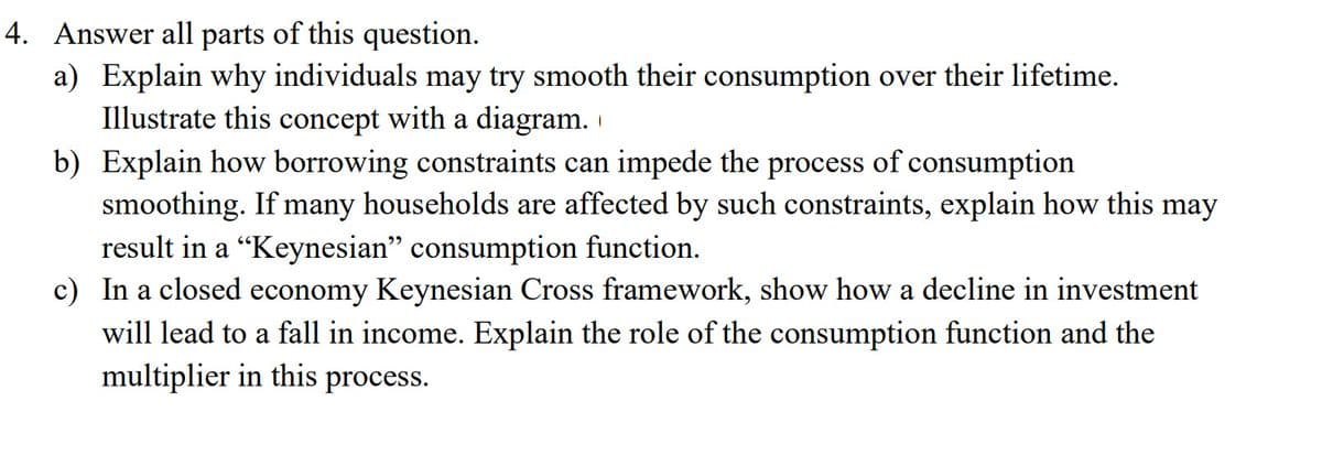 4. Answer all parts of this question.
a) Explain why individuals may try smooth their consumption over their lifetime.
Illustrate this concept with a diagram.
b) Explain how borrowing constraints can impede the process of consumption
smoothing. If many households are affected by such constraints, explain how this may
result in a “Keynesian" consumption function.
c) In a closed economy Keynesian Cross framework, show how a decline in investment
will lead to a fall in income. Explain the role of the consumption function and the
multiplier in this process.
