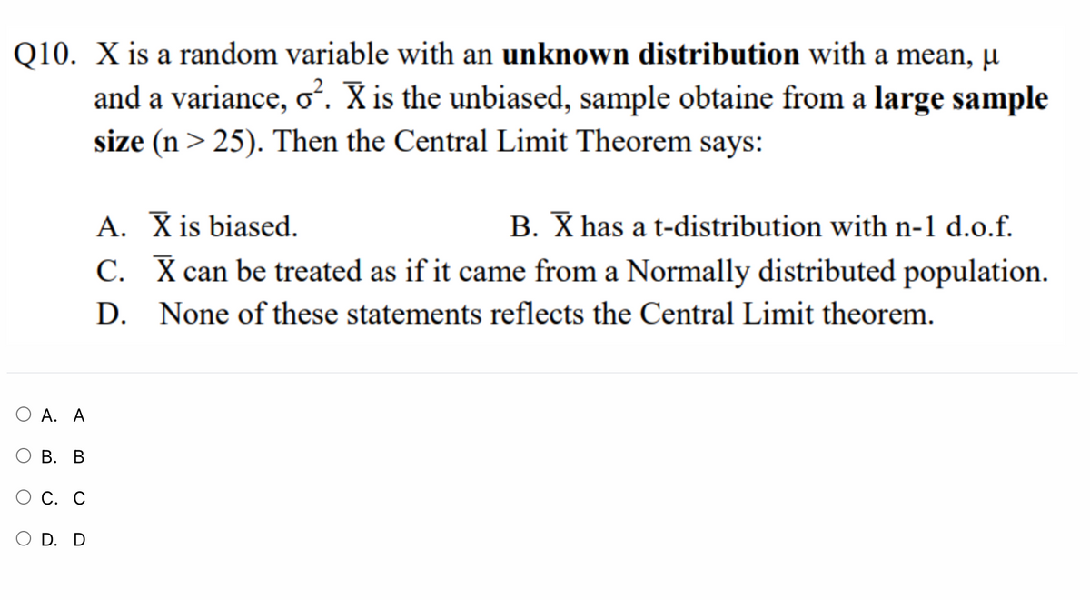 Q10. X is a random variable with an unknown distribution with a mean, µ
and a variance, o. X is the unbiased, sample obtaine from a large sample
size (n > 25). Then the Central Limit Theorem says:
A. X is biased.
B. X has a t-distribution with n-1 d.o.f.
C. X can be treated as if it came from a Normally distributed population.
D. None of these statements reflects the Central Limit theorem.
O A. A
В. В
ОС. С
D. D
