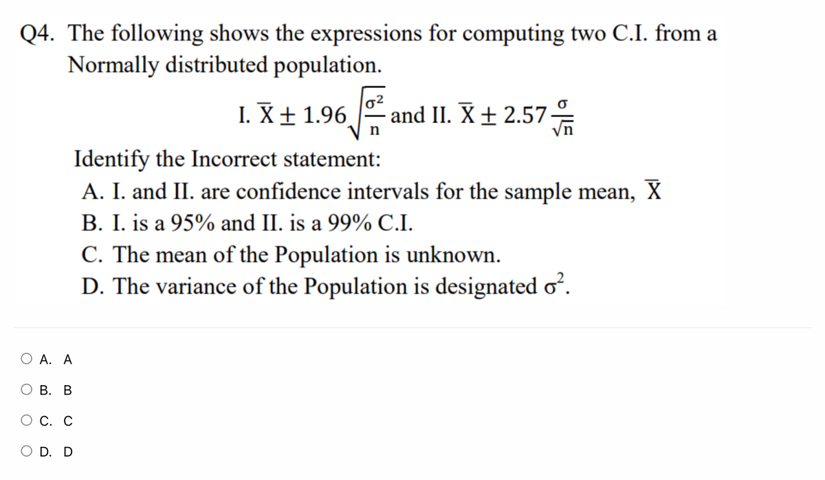 Q4. The following shows the expressions for computing two C.I. from a
Normally distributed population.
I. X± 1.96
and II. X± 2.57
Identify the Incorrect statement:
A. I. and II. are confidence intervals for the sample mean, X
B. I. is a 95% and II. is a 99% C.I.
C. The mean of the Population is unknown.
D. The variance of the Population is designated o?.
А. А
ОВ. В
С. С
O D. D
