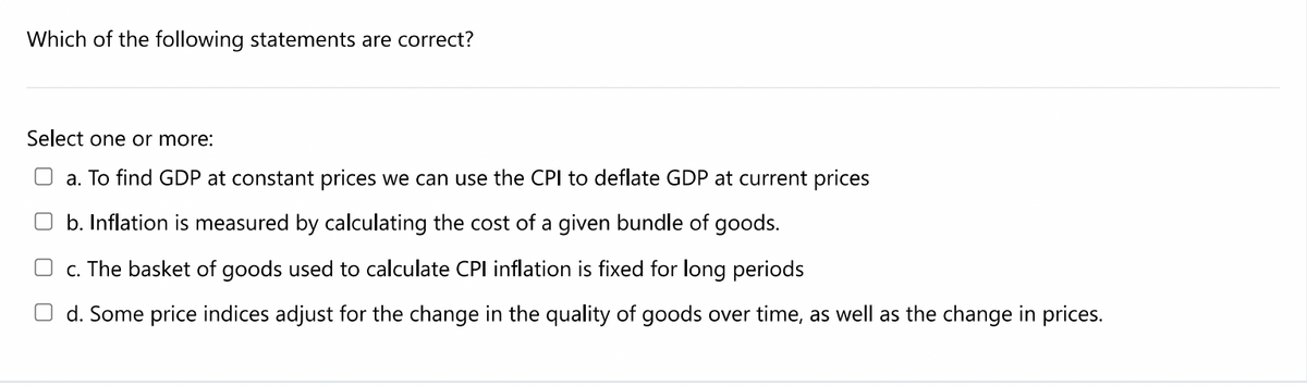 Which of the following statements are correct?
Select one or more:
O a. To find GDP at constant prices we can use the CPl to deflate GDP at current prices
O b. Inflation is measured by calculating the cost of a given bundle of goods.
c. The basket of goods used to calculate CPI inflation is fixed for long periods
O d. Some price indices adjust for the change in the quality of goods over time, as well as the change in prices.
