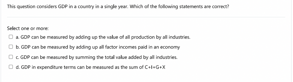 This question considers GDP in a country in a single year. Which of the following statements are correct?
Select one or more:
a. GDP can be measured by adding up the value of all production by all industries.
b. GDP can be measured by adding up all factor incomes paid in an economy
c. GDP can be measured by summing the total value added by all industries.
O d. GDP in expenditure terms can be measured as the sum of C+l+G+X
