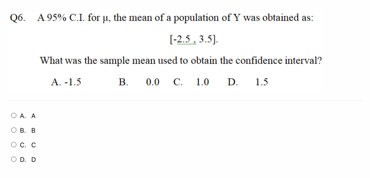 Q6. A 95% C.I. for µ, the mean of a population of Y was obtained as:
[-2.5 , 3.5].
What was the sample mean used to obtain the confidence interval?
A. -1.5
В.
0.0 C.
1.0
D.
1.5
О А. А
ОВ. В
С. С
O D. D
