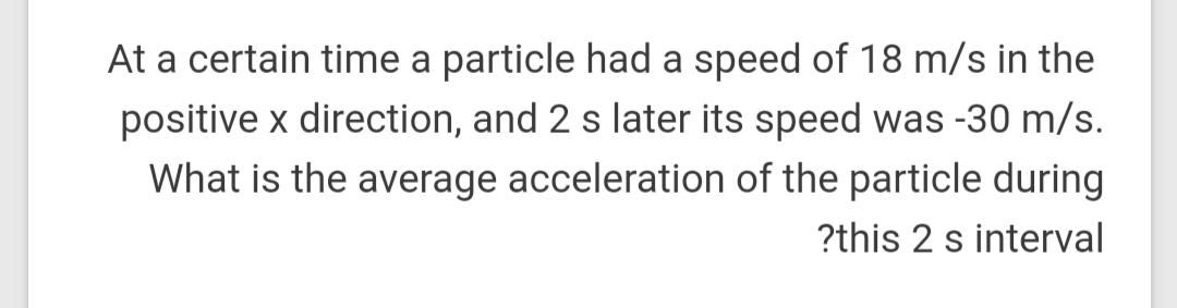At a certain time a particle had a speed of 18 m/s in the
positive x direction, and 2 s later its speed was -30 m/s.
What is the average acceleration of the particle during
?this 2 s interval
