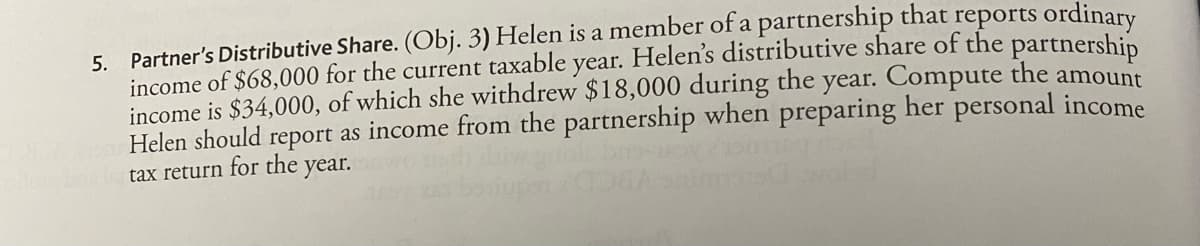 5. Partner's Distributive Share. (Obj. 3) Helen is a member of a partnership that reports ordinary
income of $68,000 for the current taxable year. Helen's distributive share of the partnership
income is $34,000, of which she withdrew $18,000 during the year. Compute the amount
report as income from the partnership when preparing her personal income
Helen should
tax return for the year.