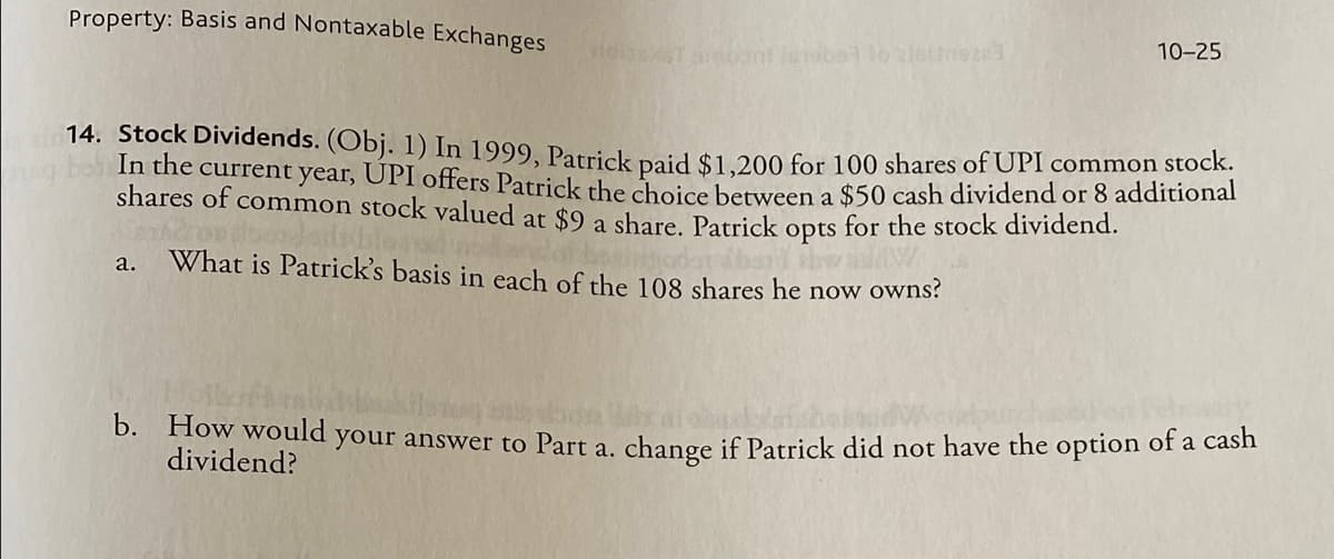 Property: Basis and Nontaxable Exchanges
10-25
6196a110 2/639203
14. Stock Dividends. (Obj. 1) In 1999, Patrick paid $1,200 for 100 shares of UPI common stock.
In the current year, ÚPI offers Patrick the choice between a $50 cash dividend or 8 additional
shares of common stock valued at $9 a share. Patrick opts for the stock dividend.
a.
What is Patrick's basis in each of the 108 shares he now owns?
Absa waw
b. How would your answer to Part a. change if Patrick did not have the option of a cash