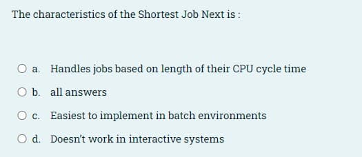 The characteristics of the Shortest Job Next is :
O a. Handles jobs based on length of their CPU cycle time
O b. all answers
O c. Easiest to implement in batch environments
O d. Doesn't work in interactive systems
