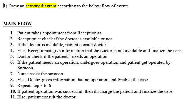 1) Draw an activity diagram according to the below flow of event:
MAIN FLOW
1. Patient takes appointment from Receptionist.
2. Receptionist check if the doctor is available or not.
3. If the doctor is available, patient consult doctor.
4. Else, Receptionist give information that the doctor is not available and finalize the case.
5. Doctor check if the patients' needs an operation
6. If the patient needs an operation, undergoes operation and patient get operated by
Surgeon.
7. Nurse assist the surgeon.
8. Else, Doctor gives information that no operation and finalize the case.
9. Repeat step 3 to 6
10. If patient operation was successful, then discharge the patient and finalize the case.
11. Else, patient consult the doctor.
