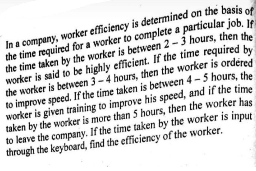 In a company, worker efficiency is determined on the basis of
the time required for a worker to complete a particular job. If=
the time taken by the worker is between 2-3 hours, then the
worker is said to be highly efficient. If the time required by
the worker is between 3-4 hours, then the worker is ordered
to improve speed. If the time taken is between 4-5 hours, the
worker is given training to improve his speed, and if the time
taken by the worker is more than 5 hours, then the worker has
to leave the company. If the time taken by the worker is input
through the keyboard, find the efficiency of the worker.