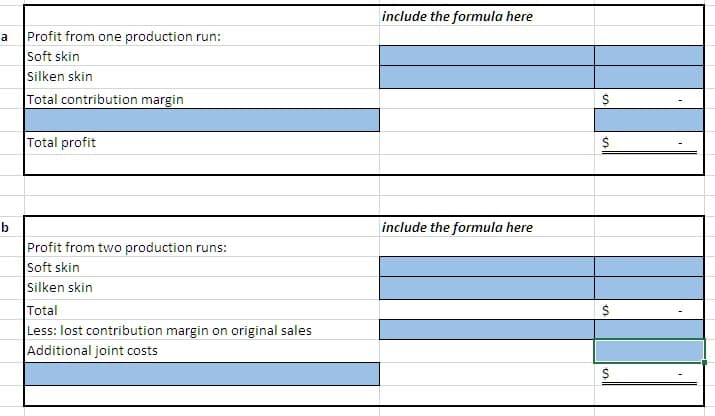 include the formula here
Profit from one production run:
a
Soft skin
Silken skin
Total contribution margin
Total profit
include the formula here
b
Profit from two production runs:
Soft skin
Silken skin
Total
$
Less: lost contribution margin on original sales
Additional joint costs
