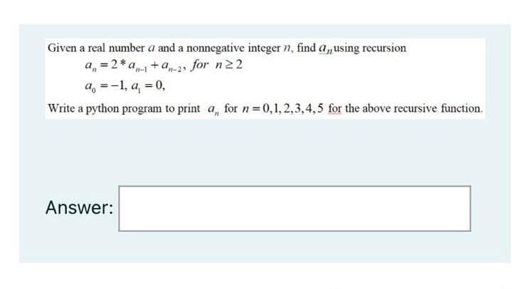 Given a real number a and a nonnegative integer n, find a,using recursion
a, = 2* a +a-2, for n22
a, =-1, a, = 0,
Write a python program to print a, for n = 0,1,2,3,4,5 for the above recursive function.
Answer:
