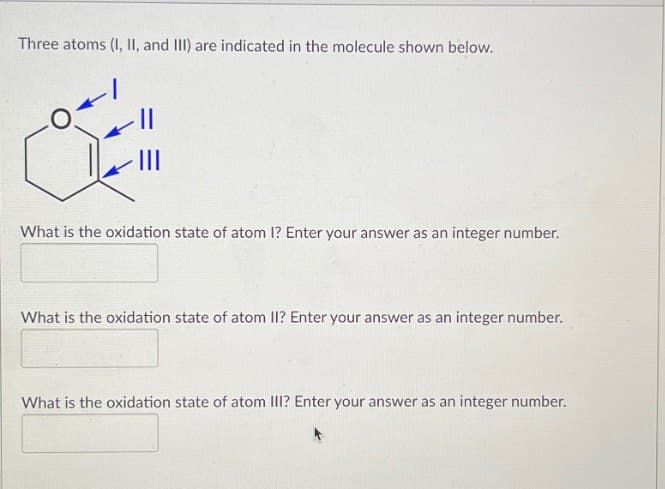 Three atoms (I, II, and III) are indicated in the molecule shown below.
What is the oxidation state of atom I? Enter your answer as an integer number.
What is the oxidation state of atom II? Enter your answer as an integer number.
What is the oxidation state of atom III? Enter your answer as an integer number.