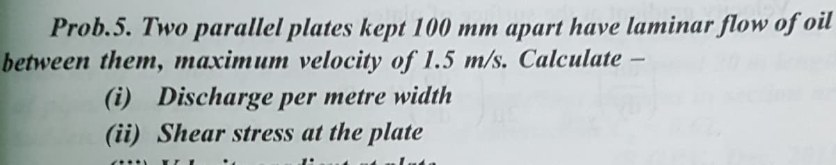 Prob.5. Two parallel plates kept 100 mm apart have laminar flow of oil
between them, maximum velocity of 1.5 m/s. Calculate -
(i) Discharge per metre width
(ii) Shear stress at the plate
