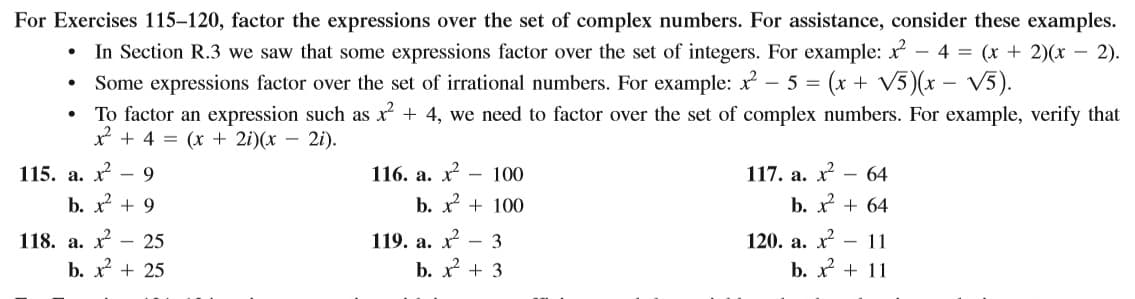 For Exercises 115–120, factor the expressions over the set of complex numbers. For assistance, consider these examples.
• In Section R.3 we saw that some expressions factor over the set of integers. For example: x - 4 = (x + 2)(x – 2).
• Some expressions factor over the set of irrational numbers. For example: - 5 = (x + V5)(x – V5).
To factor an expression such as x + 4, we need to factor over the set of complex numbers. For example, verify that
x + 4 = (x + 2i)(x – 2i).
115. а. х
- 9
116. а. х?
- 100
117. а. х
- 64
b. x + 9
b. + 100
b. x + 64
118. а. х — 25
119. а. х— 3
120. а. х — 11
b. x + 25
b. x + 3
b. x + 11
