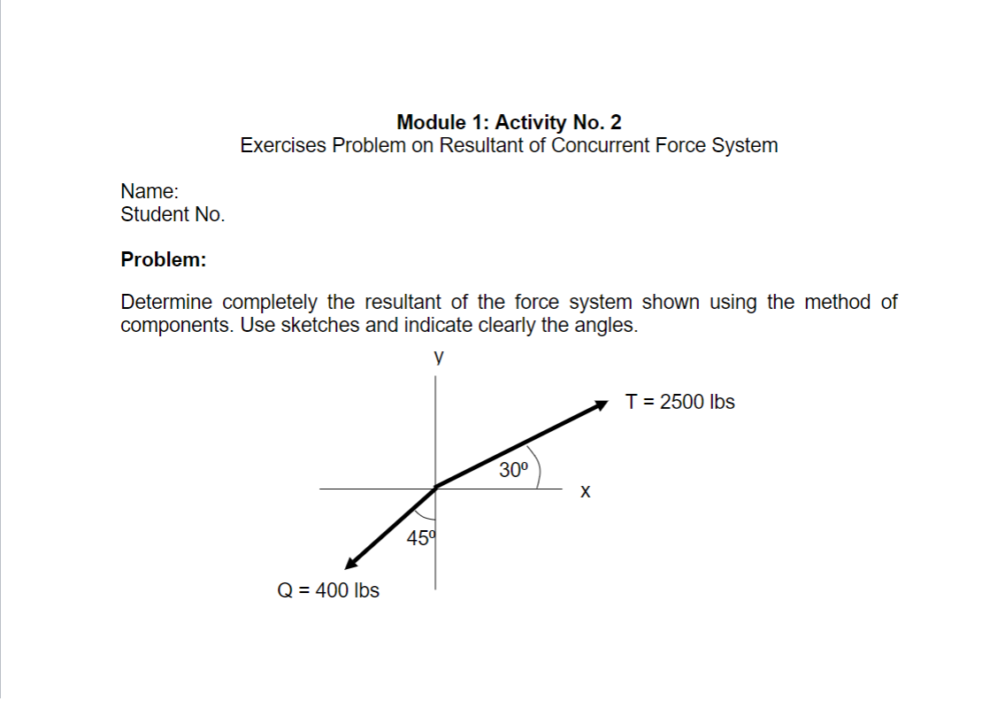 Module 1: Activity No. 2
Exercises Problem on Resultant of Concurrent Force System
Name:
Student No.
Problem:
Determine completely the resultant of the force system shown using the method of
components. Use sketches and indicate clearly the angles.
y
T= 2500 Ibs
30°
45°
Q = 400 lbs
