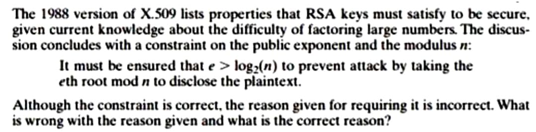 The 1988 version of X.509 lists properties that RSA keys must satisfy to be secure,
given current knowledge about the difficulty of factoring large numbers. The discus-
sion concludes with a constraint on the public exponent and the modulus n:
It must be ensured that e > log₂(n) to prevent attack by taking the
eth root mod n to disclose the plaintext.
Although the constraint is correct, the reason given for requiring it is incorrect. What
is wrong with the reason given and what is the correct reason?