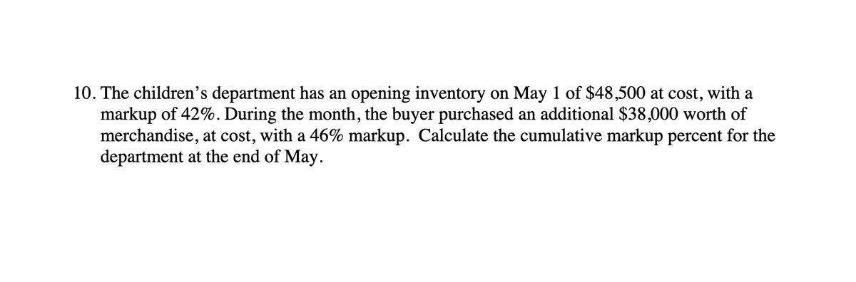 10. The children’s department has an opening inventory on May 1 of $48,500 at cost, with a
markup of 42%. During the month, the buyer purchased an additional $38,000 worth of
merchandise, at cost, with a 46% markup. Calculate the cumulative markup percent for the
department at the end of May.
