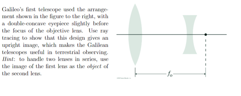 Galileo's first telescope used the arrange-
ment shown in the figure to the right, with
a double-concave eyepiece slightly before
the focus of the objective lens. Use ray
tracing to show that this design gives an
upright image, which makes the Galilean
telescopes useful in terrestrial observing.
Ilint: to handle two lenses in series, use
the image of the first lens as the object of
the second lens.
fo

