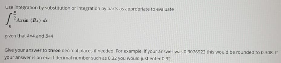 Use integration by substitution or integration by parts as appropriate to evaluate
Axsin (Bx) dx
given that A=4 and B-4
Give your answer to three decimal places if needed. For example, if your answer was 0.3076923 this would be rounded to 0.308. If
your answer is an exact decimal number such as 0.32 you would just enter 0.32.
