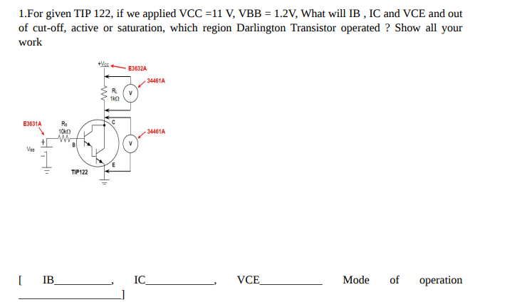 1.For given TIP 122, if we applied VCC=11 V, VBB = 1.2V, What will IB, IC and VCE and out
of cut-off, active or saturation, which region Darlington Transistor operated ? Show all your
work
E3631A
Ves
R₂
10k
w
[IB_
TIP122
+Vcc
R
1k0
E3632A
V
34461A
34461A
IC_
VCE
Mode of operation