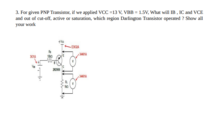 3. For given PNP Transistor, if we applied VCC =13 V, VBB = 1.5V, What will IB, IC and VCE
and out of cut-off, active or saturation, which region Darlington Transistor operated ? Show all
your work
3631A
+Voc
2N3906
1k0
E3632A
34461A
34461A