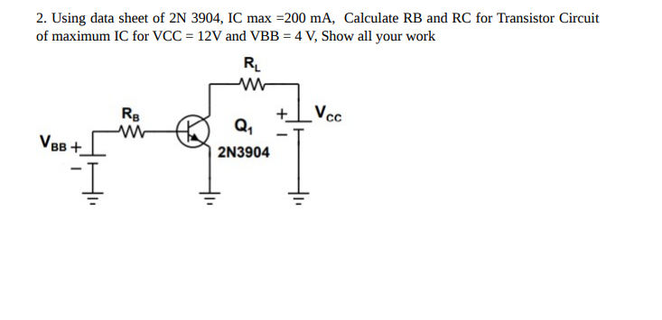 2. Using data sheet of 2N 3904, IC max =200 mA, Calculate RB and RC for Transistor Circuit
of maximum IC for VCC = 12V and VBB = 4 V, Show all your work
VBB +
I
RB
www
R₁
ww
Q₁
2N3904
Vcc