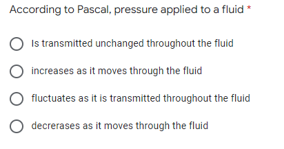 According to Pascal, pressure applied to a fluid *
Is transmitted unchanged throughout the fluid
O increases as it moves through the fluid
fluctuates as it is transmitted throughout the fluid
O decrerases as it moves through the fluid