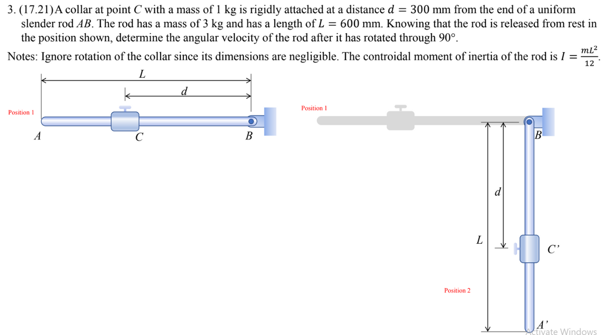 3. (17.21) A collar at point C with a mass of 1 kg is rigidly attached at a distance d = 300 mm from the end of a uniform
slender rod AB. The rod has a mass of 3 kg and has a length of L = 600 mm. Knowing that the rod is released from rest in
the position shown, determine the angular velocity of the rod after it has rotated through 90°.
Notes: Ignore rotation of the collar since its dimensions are negligible. The controidal moment of inertia of the rod is I =
m[²
12
L
d
Position 1
Position 1
B
B
A
Position 2
L
A'
ctivate Windows