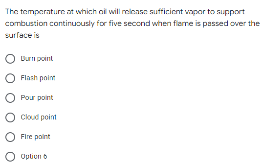 The temperature at which oil will release sufficient vapor to support
combustion continuously for five second when flame is passed over the
surface is
Burn point
Flash point
Pour point
Cloud point
Fire point
Option 6