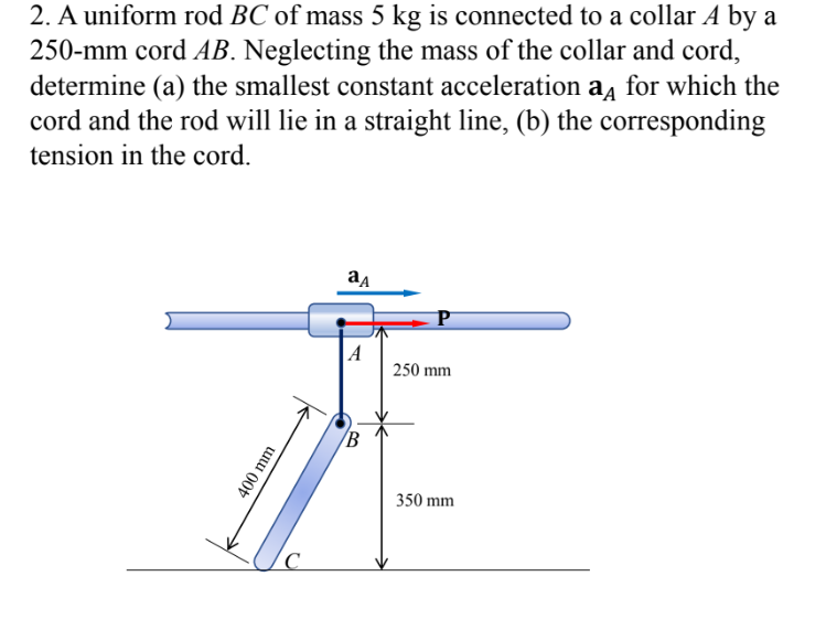2. A uniform rod BC of mass 5 kg is connected to a collar A by a
250-mm cord AB. Neglecting the mass of the collar and cord,
determine (a) the smallest constant acceleration a for which the
cord and the rod will lie in a straight line, (b) the corresponding
tension in the cord.
ад
A
B
400 mm
250 mm
350 mm