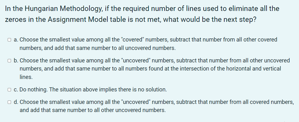 In the Hungarian Methodology, if the required number of lines used to eliminate all the
zeroes in the Assignment Model table is not met, what would be the next step?
O a. Choose the smallest value among all the "covered" numbers, subtract that number from all other covered
numbers, and add that same number to all uncovered numbers.
o b. Choose the smallest value among all the "uncovered" numbers, subtract that number from all other uncovered
numbers, and add that same number to all numbers found at the intersection of the horizontal and vertical
lines.
O c. Do nothing. The situation above implies there is no solution.
o d. Choose the smallest value among all the "uncovered" numbers, subtract that number from all covered numbers,
and add that same number to all other uncovered numbers.
