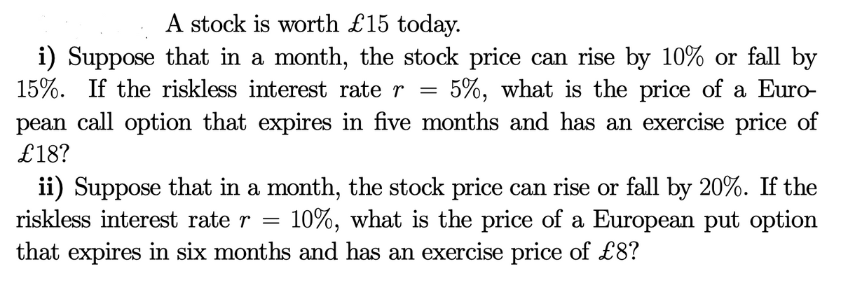 A stock is worth £15 today.
i) Suppose that in a month, the stock price can rise by 10% or fall by
15%. If the riskless interest rate r = 5%, what is the price of a Euro-
pean call option that expires in five months and has an exercise price of
£18?
ii) Suppose that in a month, the stock price can rise or fall by 20%. If the
riskless interest rate r = 10%, what is the price of a European put option
that expires in six months and has an exercise price of £8?