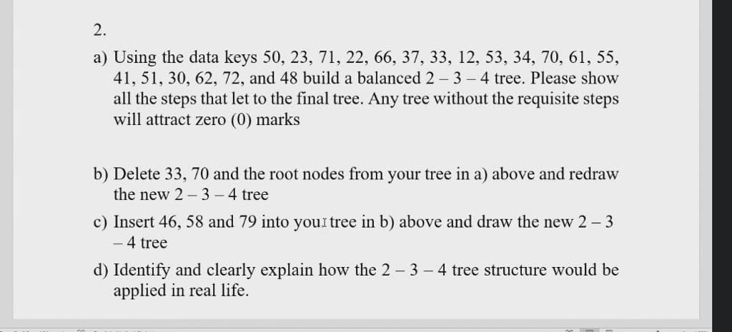 2.
a) Using the data keys 50, 23, 71, 22, 66, 37, 33, 12, 53, 34, 70, 61, 55,
41, 51, 30, 62, 72, and 48 build a balanced 2- 3 – 4 tree. Please show
all the steps that let to the final tree. Any tree without the requisite steps
will attract zero (0) marks
b) Delete 33, 70 and the root nodes from your tree in a) above and redraw
the new 2 – 3 – 4 tree
c) Insert 46, 58 and 79 into youl tree in b) above and draw the new 2 - 3
- 4 tree
d) Identify and clearly explain how the 2 - 3 - 4 tree structure would be
applied in real life.
