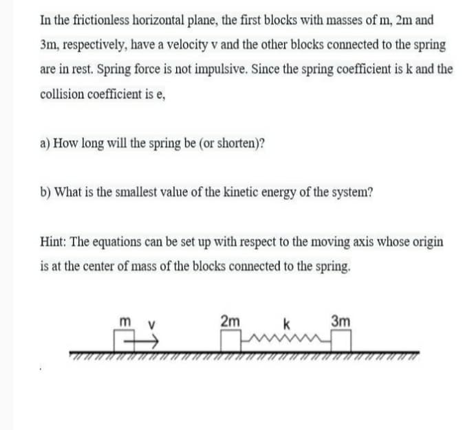 In the frictionless horizontal plane, the first blocks with masses of m, 2m and
3m, respectively, have a velocity v and the other blocks connected to the spring
are in rest. Spring force is not impulsive. Since the spring coefficient is k and the
collision coefficient is e,
a) How long will the spring be (or shorten)?
b) What is the smallest value of the kinetic energy of the system?
Hint: The equations can be set up with respect to the moving axis whose origin
is at the center of mass of the blocks connected to the spring.
m v
2m
k
3m
