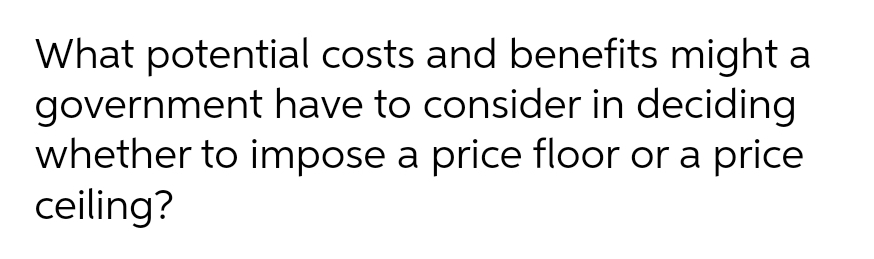 What potential costs and benefits might a
government have to consider in deciding
whether to impose a price floor or a price
ceiling?
