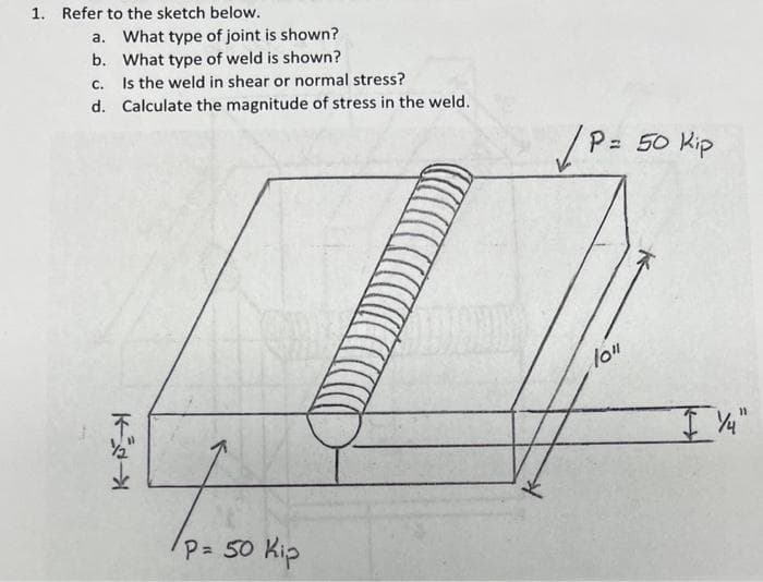 1. Refer to the sketch below.
a. What type of joint is shown?
b. What type of weld is shown?
C. Is the weld in shear or normal stress?
d. Calculate the magnitude of stress in the weld.
K
/P= 50 Kip
/P = 50 Kip
10"
I 1/4"