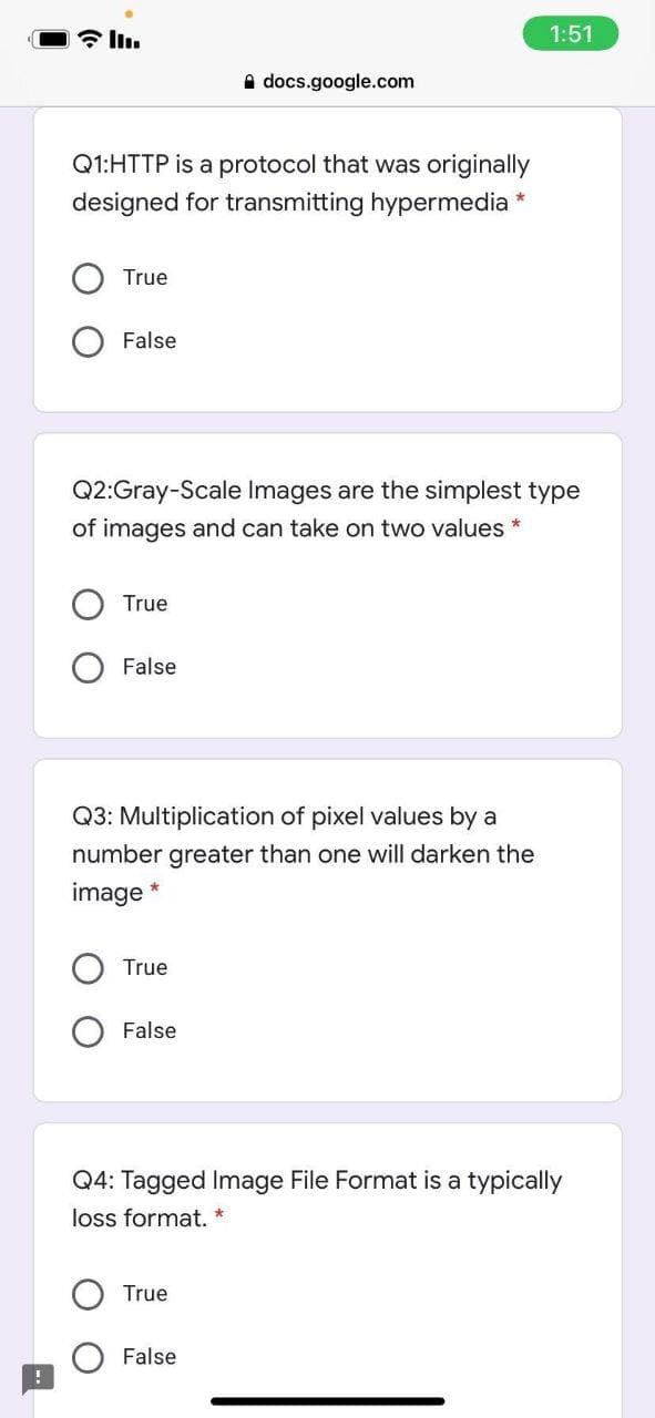 1:51
a docs.google.com
Q1:HTTP is a protocol that was originally
designed for transmitting hypermedia *
True
False
Q2:Gray-Scale Images are the simplest type
of images and can take on two values *
True
False
Q3: Multiplication of pixel values by a
number greater than one will darken the
image *
True
False
Q4: Tagged Image File Format is a typically
loss format. *
True
False

