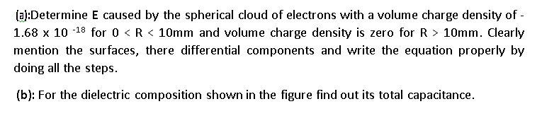(al:Determine E caused by the spherical cloud of electrons with a volume charge density of -
1.68 x 10 -18 for 0 < R < 10mm and volume charge density is zero for R > 10mm. Clearly
mention the surfaces, there differential components and write the equation properly by
doing all the steps.
(b): For the dielectric composition shown in the figure find out its total capacitance.
