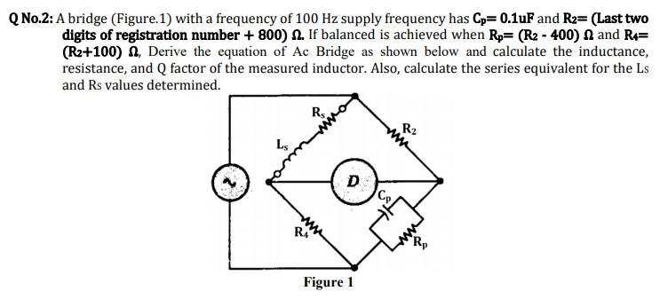 Q No.2: A bridge (Figure.1) with a frequency of 100 Hz supply frequency has Cp= 0.1uF and R2= (Last two
digits of registration number + 800) N. If balanced is achieved when Rp= (R2 - 400) N and R4=
(R2+100) n, Derive the equation of Ac Bridge as shown below and calculate the inductance,
resistance, and Q factor of the measured inductor. Also, calculate the series equivalent for the Ls
and Rs values determined.
Rs.
R2
R,
Figure 1
