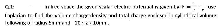1
Q.1:
In free space the given scalar electric potential is given by V =+,
use
Laplacian to find the volume charge density and total charge enclosed in cylindrical volume
following of radius 5mm and -10 <z< 10mm.
