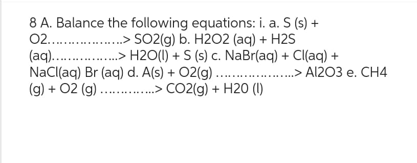 8 A. Balance the following equations: i. a. S (s) +
02........... ..> SO2(g) b. H2O2 (aq) + H2S
(aq).................> H2O(l) + S (s) c. NaBr(aq) + Cl(aq) +
NaCl(aq) Br (aq) d. A(s) + O2(g) .....
.> Al2O3 e. CH4
(g) + O2 (g) ........ ..> CO2(g) + H20 (1)