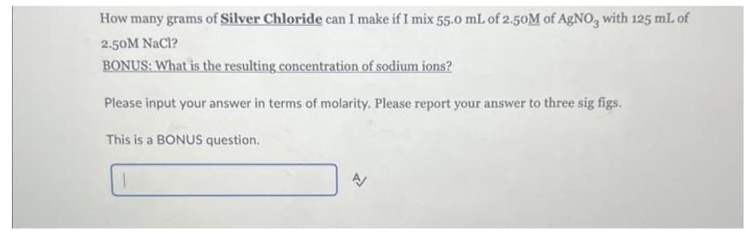 How many grams of Silver Chloride can I make if I mix 55.0 mL of 2.50M of AgNO3 with 125 mL of
2.50M NaCl?
BONUS: What is the resulting concentration of sodium ions?
Please input your answer in terms of molarity. Please report your answer to three sig figs.
This is a BONUS question.
A