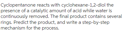 Cyclopentanone reacts with cyclohexane-1,2-diol the
presence of a catalytic amount of acid while water is
continuously removed. The final product contains several
rings. Predict the product, and write a step-by-step
mechanism for the process.