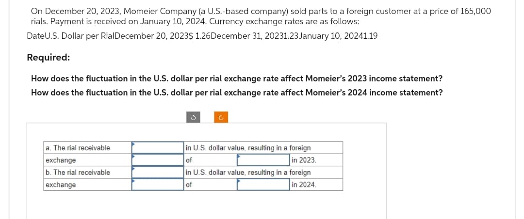 On December 20, 2023, Momeier Company (a U.S.-based company) sold parts to a foreign customer at a price of 165,000
rials. Payment is received on January 10, 2024. Currency exchange rates are as follows:
DateU.S. Dollar per RialDecember 20, 2023$ 1.26December 31, 20231.23January 10, 20241.19
Required:
How does the fluctuation in the U.S. dollar per rial exchange rate affect Momeier's 2023 income statement?
How does the fluctuation in the U.S. dollar per rial exchange rate affect Momeier's 2024 income statement?
a. The rial receivable
exchange
b. The rial receivable
exchange
S
in U.S. dollar value, resulting in a foreign
of
in 2023.
in U.S. dollar value, resulting in a foreign
of
in 2024.