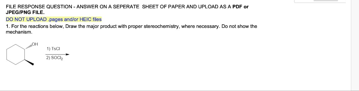 FILE RESPONSE QUESTION - ANSWER ON A SEPERATE SHEET OF PAPER AND UPLOAD AS A PDF or
JPEG/PNG FILE.
DO NOT UPLOAD .pages and/or HEIC files
1. For the reactions below, Draw the major product with proper stereochemistry, where necessary. Do not show the
mechanism.
..OH
1) TSCI
2) SOCI₂
