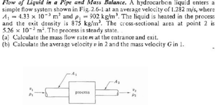 Flow of Liquid in a Pipe and Mass Balance. A hydrocarbon liquid enters a
simple flow system shown in Fig. 2.6-1 at an average velocity of 1.282 m/s, where
A₁ = 4.33 x 10³ m² and p₁ = 902 kg/m³. The liquid is heated in the process
and the exit density is 875 kg/m³. The cross-sectional area at point 2 is
5.26 x 10-3 m². The process is steady state.
(a) Calculate the mass flow rate m at the entrance and exit.
(b) Calculate the average velocity v in 2 and the mass velocity Gin 1.
A₁
:45:
process
P₁
A₂
P₂