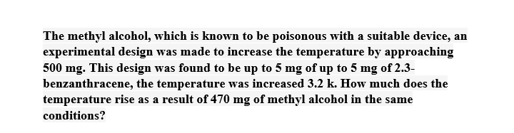 The methyl alcohol, which is known to be poisonous with a suitable device, an
experimental design was made to increase the temperature by approaching
500 mg. This design was found to be up to 5 mg of up to 5 mg of 2.3-
benzanthracene, the temperature was increased 3.2 k. How much does the
temperature rise as a result of 470 mg of methyl alcohol in the same
conditions?

