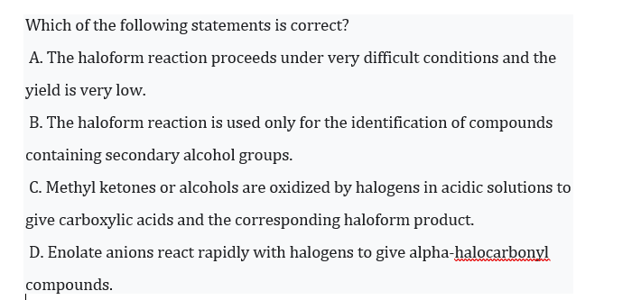 Which of the following statements is correct?
A. The haloform reaction proceeds under very difficult conditions and the
yield is very low.
B. The haloform reaction is used only for the identification of compounds
containing secondary alcohol groups.
C. Methyl ketones or alcohols are oxidized by halogens in acidic solutions to
give carboxylic acids and the corresponding haloform product.
D. Enolate anions react rapidly with halogens to give alpha-halocarbonyl
compounds.
